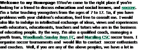 Text Box: Welcome to my Homepage !!Youve come to the right place if youre looking for a friend to discuss education and social issues, and soccer. Im a tutor teaching youngsters from the ages of 7 to 17. So, if you have problems with your childrens education, feel free to consult me. I would also like to indulge in intellectual exchange of ideas, views and experiences with educators, educationists, teachers and tutors who are in the business of educating people. By the way, Im also a qualified coach, managing a youth team, Woodlands Sunday Boys FC, and Marsiling CSC soccer team. I organise soccer tournaments and  would like to contact  soccer enthusiasts and coaches.  Well, if you are any of the above peoples, we have a lot in common.  Keep in touch !!            