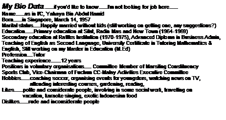 Text Box: My Bio Data.......if youd like to know......Im not looking for job here......Name......as in I/C, Yahaya Bin Abdul HamidBorn......in Singapore, March 14, 1957Marital status.....Happily married without kids (still working on getting one, any suggestions?)Education......Primary education at Silat, Radin Mas and New Town (1964-1969)Secondary education at Raffles Institution (1970-1975), Advanced Diploma in Business Admin, Teaching of English as Second Language, University Certificate in Tutoring Mathematics & English, Still working on my Master in Education (M.Ed)Profession....TutorTeaching experience.......12 years  Positions in voluntary organisations..... Committee Member of Marsiling ConstituencySports Club, Vice-Chairman of Fuchun CC-Malay Activities Executive CommitteeHobbies......coaching soccer, organising events for youngsters, watching news on TV,                   attending interesting courses, gardening, reading,Likes......polite and considerate people, involving in some social work, travelling on              vacation, karaoke singing, exotic Indonesian foodDislikes......rude and inconsiderate people  