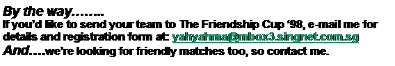 Text Box: By the way..If youd like to send your team to The Friendship Cup 98, e-mail me for details and registration form at: yahyahma@mbox3.singnet.com.sgAnd.were looking for friendly matches too, so contact me.