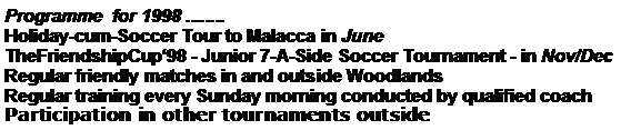 Text Box: Programme  for 1998 ........Holiday-cum-Soccer Tour to Malacca in JuneTheFriendshipCup98 - Junior 7-A-Side Soccer Tournament - in Nov/DecRegular friendly matches in and outside Woodlands Regular training every Sunday morning conducted by qualified coach                                       Participation in other tournaments outside 